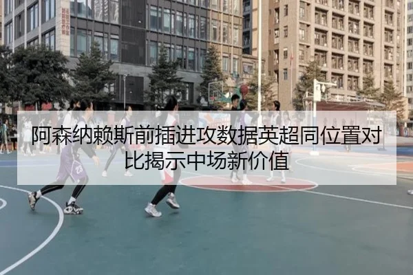 阿森纳赖斯前插进攻数据英超同位置对比揭示中场新价值