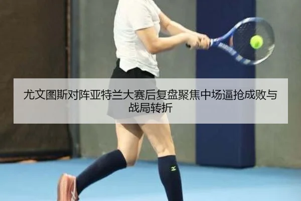 尤文图斯对阵亚特兰大赛后复盘聚焦中场逼抢成败与战局转折
